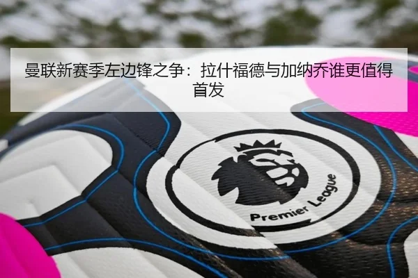 曼联新赛季左边锋之争：拉什福德与加纳乔谁更值得首发