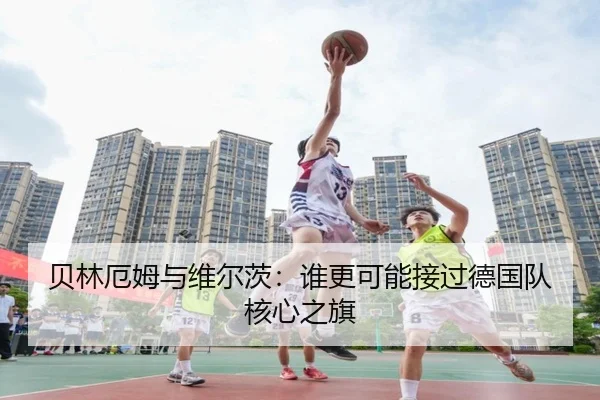贝林厄姆与维尔茨：谁更可能接过德国队核心之旗